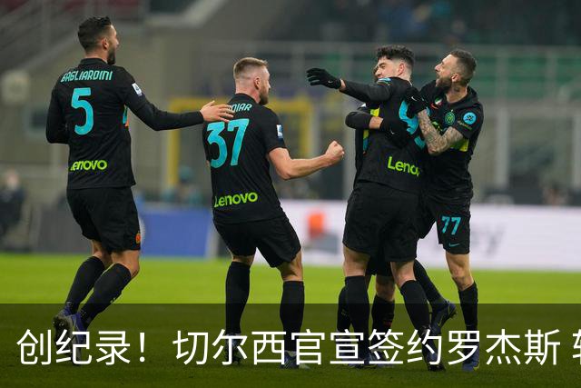 创纪录！切尔西官宣签约罗杰斯 转会费1.17亿镑