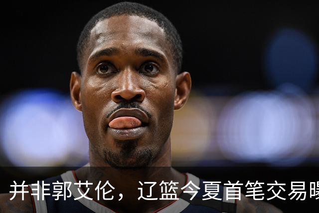 并非郭艾伦，辽篮今夏首笔交易曝光，20岁，后卫，国手，搭档赵继伟